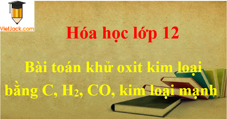 Các dạng toán khử oxit kim loại bằng C, H2, CO, kim loại mạnh và cách giải